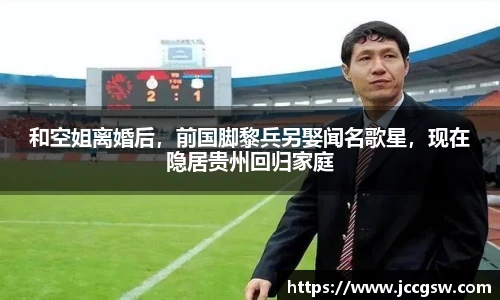 和空姐离婚后，前国脚黎兵另娶闻名歌星，现在隐居贵州回归家庭